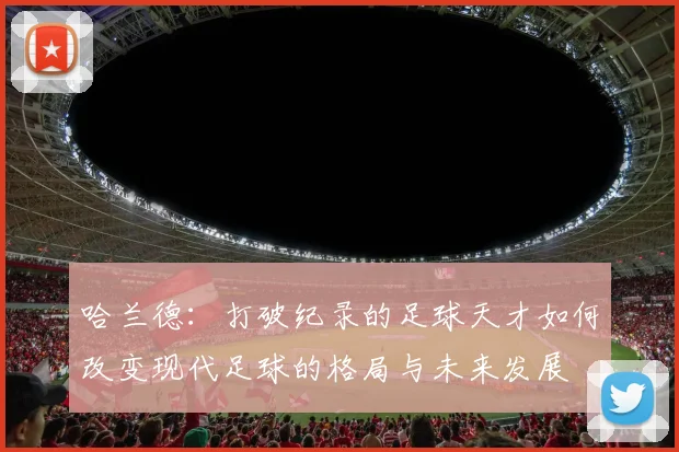 哈兰德：打破纪录的足球天才如何改变现代足球的格局与未来发展