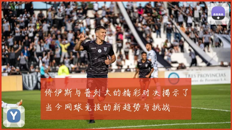 侨伊斯与普列夫的精彩对决揭示了当今网球竞技的新趋势与挑战